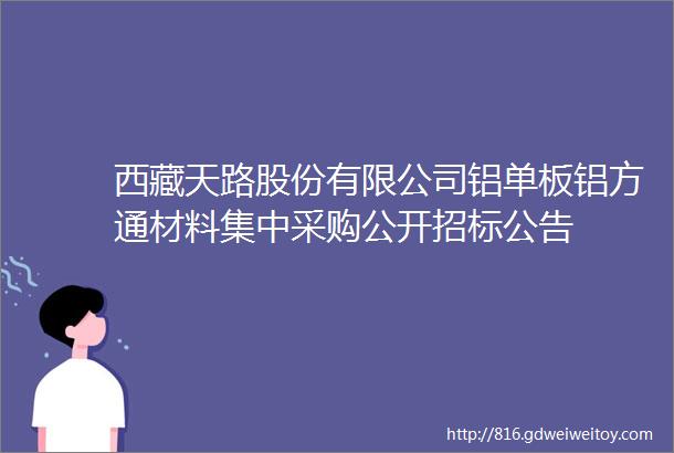 西藏天路股份有限公司铝单板铝方通材料集中采购公开招标公告